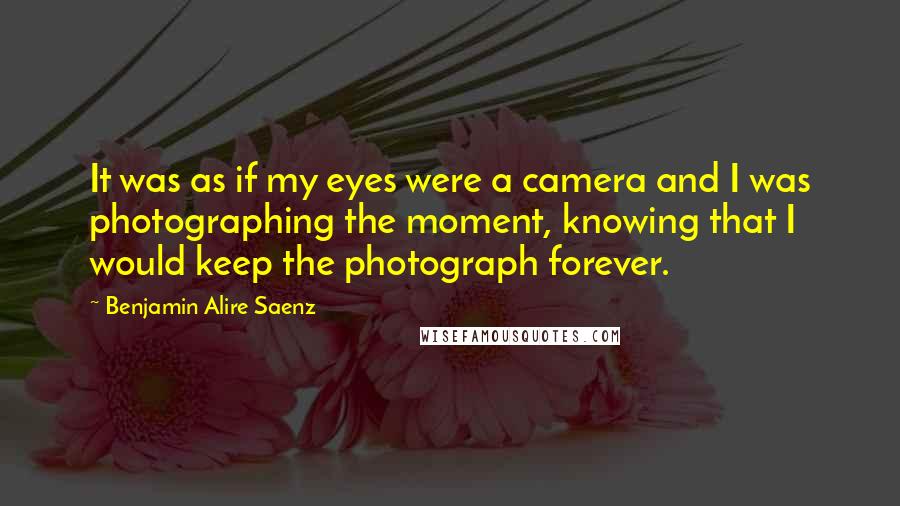 Benjamin Alire Saenz Quotes: It was as if my eyes were a camera and I was photographing the moment, knowing that I would keep the photograph forever.