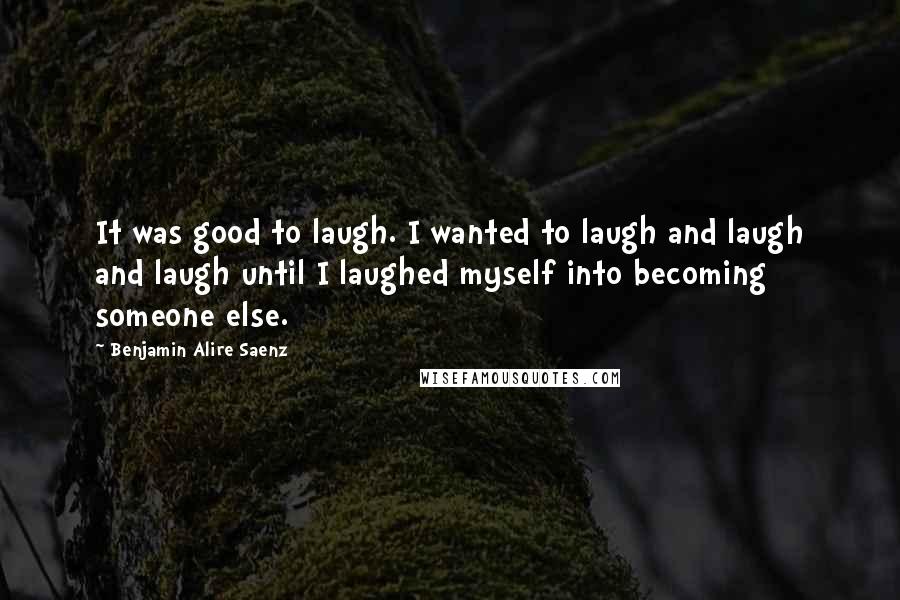 Benjamin Alire Saenz Quotes: It was good to laugh. I wanted to laugh and laugh and laugh until I laughed myself into becoming someone else.