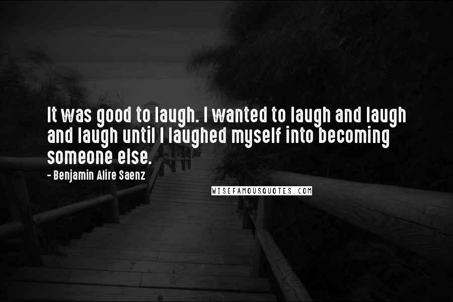 Benjamin Alire Saenz Quotes: It was good to laugh. I wanted to laugh and laugh and laugh until I laughed myself into becoming someone else.