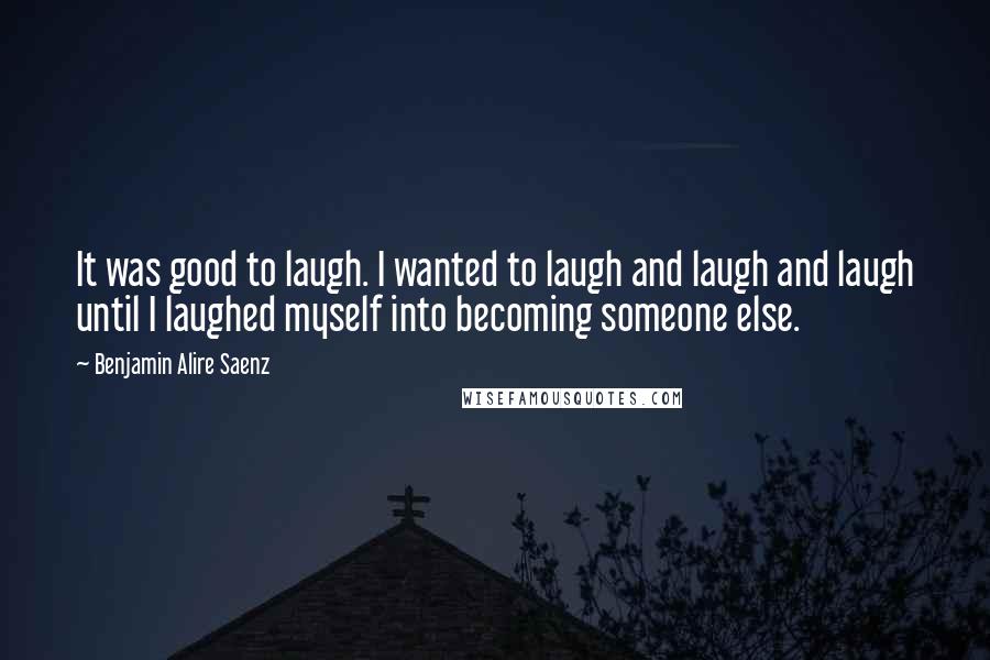 Benjamin Alire Saenz Quotes: It was good to laugh. I wanted to laugh and laugh and laugh until I laughed myself into becoming someone else.