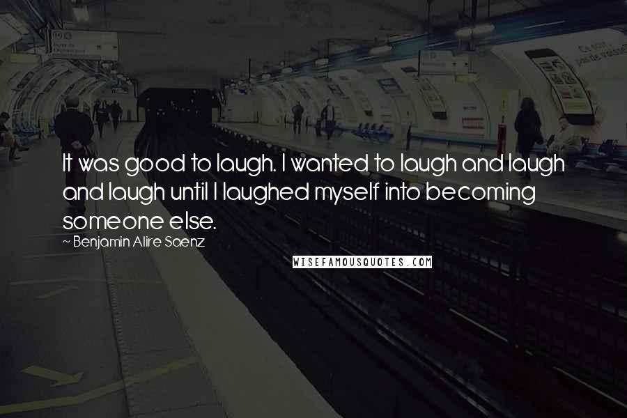 Benjamin Alire Saenz Quotes: It was good to laugh. I wanted to laugh and laugh and laugh until I laughed myself into becoming someone else.