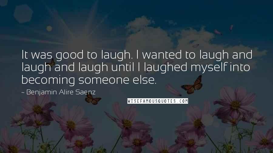 Benjamin Alire Saenz Quotes: It was good to laugh. I wanted to laugh and laugh and laugh until I laughed myself into becoming someone else.