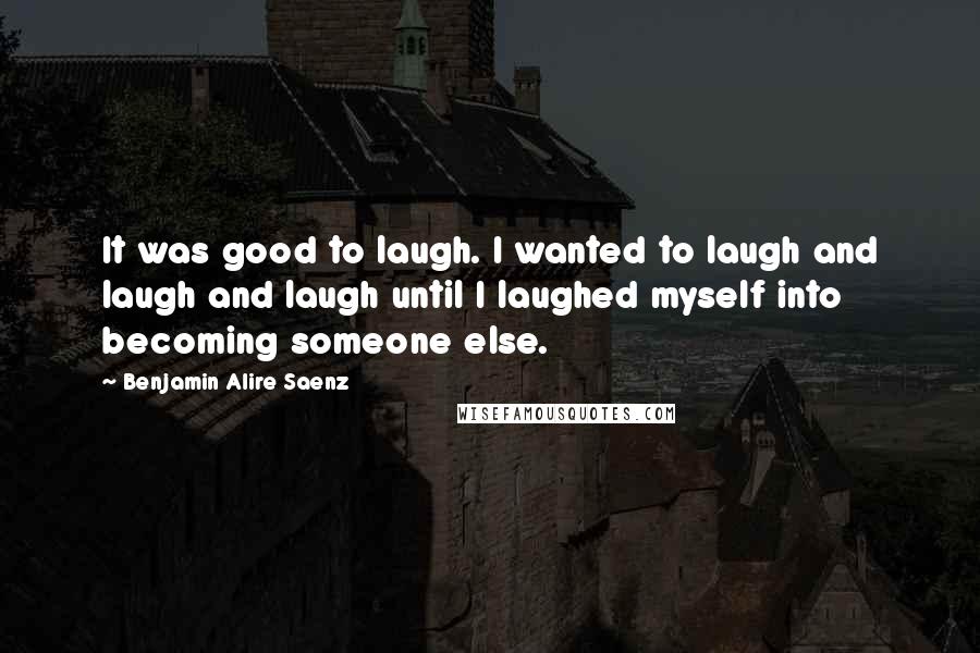 Benjamin Alire Saenz Quotes: It was good to laugh. I wanted to laugh and laugh and laugh until I laughed myself into becoming someone else.