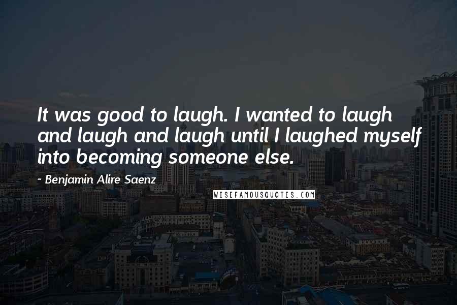 Benjamin Alire Saenz Quotes: It was good to laugh. I wanted to laugh and laugh and laugh until I laughed myself into becoming someone else.