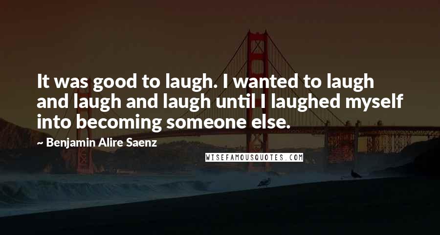 Benjamin Alire Saenz Quotes: It was good to laugh. I wanted to laugh and laugh and laugh until I laughed myself into becoming someone else.