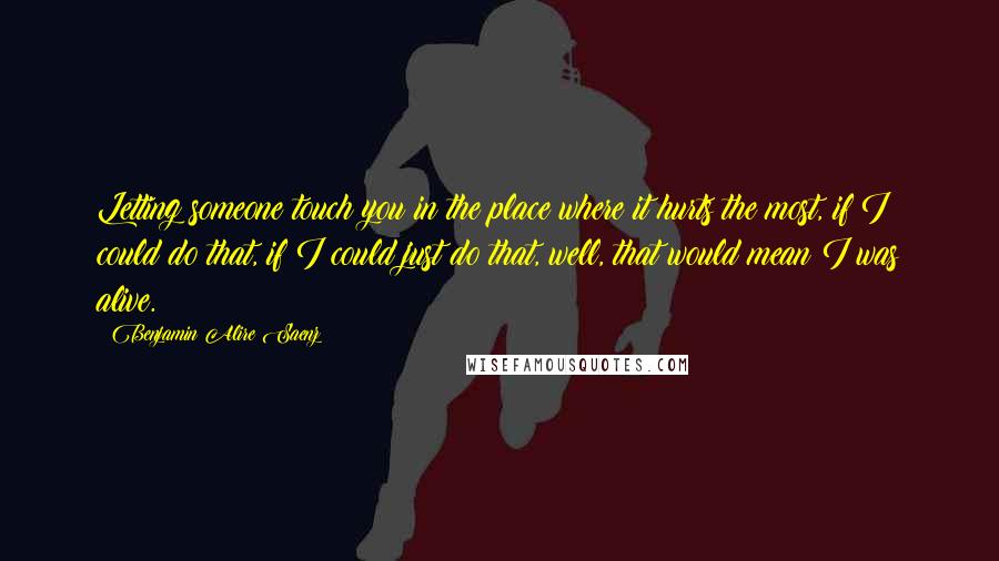 Benjamin Alire Saenz Quotes: Letting someone touch you in the place where it hurts the most, if I could do that, if I could just do that, well, that would mean I was alive.