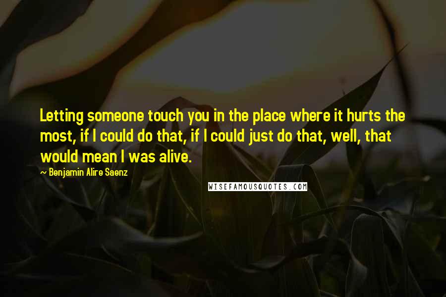 Benjamin Alire Saenz Quotes: Letting someone touch you in the place where it hurts the most, if I could do that, if I could just do that, well, that would mean I was alive.