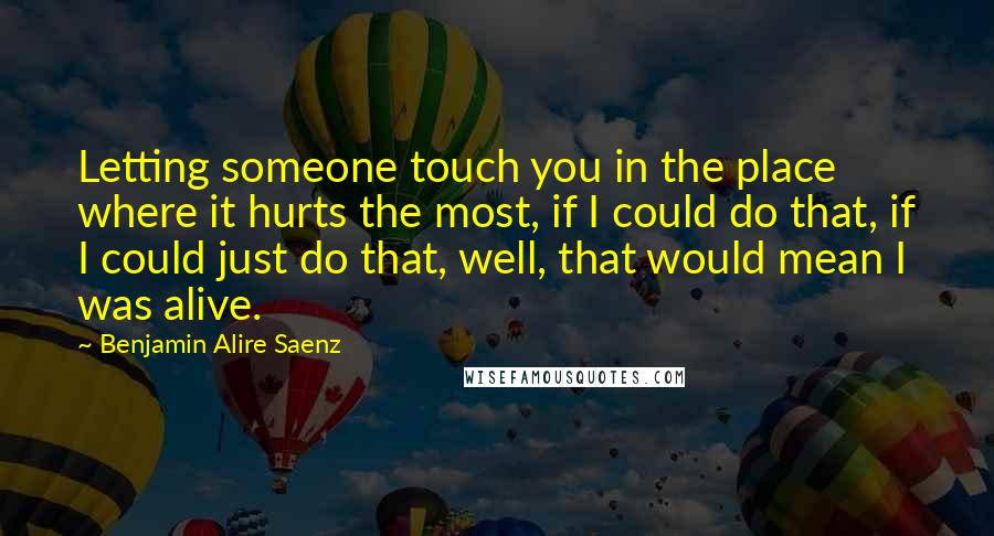 Benjamin Alire Saenz Quotes: Letting someone touch you in the place where it hurts the most, if I could do that, if I could just do that, well, that would mean I was alive.