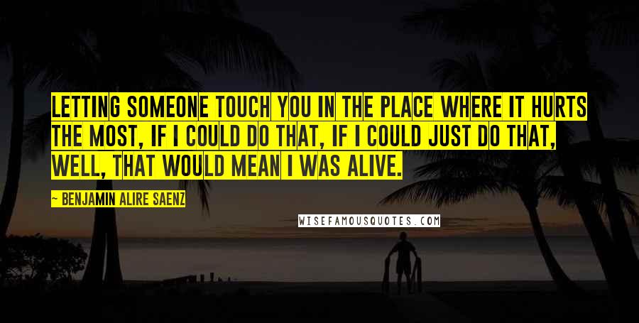 Benjamin Alire Saenz Quotes: Letting someone touch you in the place where it hurts the most, if I could do that, if I could just do that, well, that would mean I was alive.