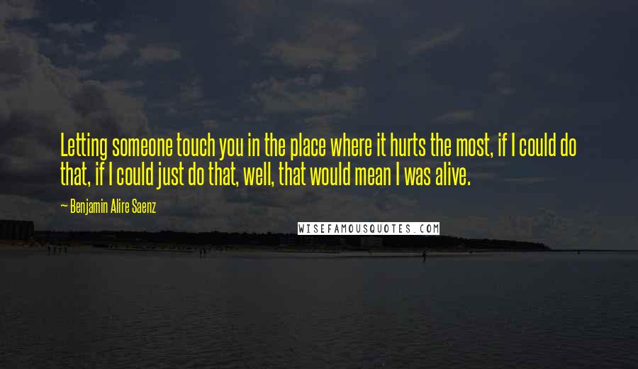 Benjamin Alire Saenz Quotes: Letting someone touch you in the place where it hurts the most, if I could do that, if I could just do that, well, that would mean I was alive.