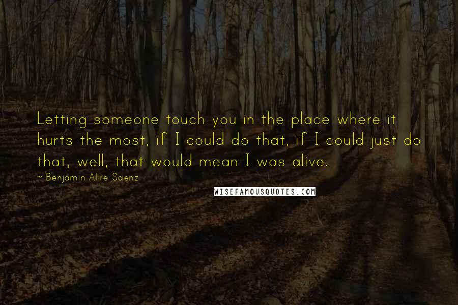 Benjamin Alire Saenz Quotes: Letting someone touch you in the place where it hurts the most, if I could do that, if I could just do that, well, that would mean I was alive.