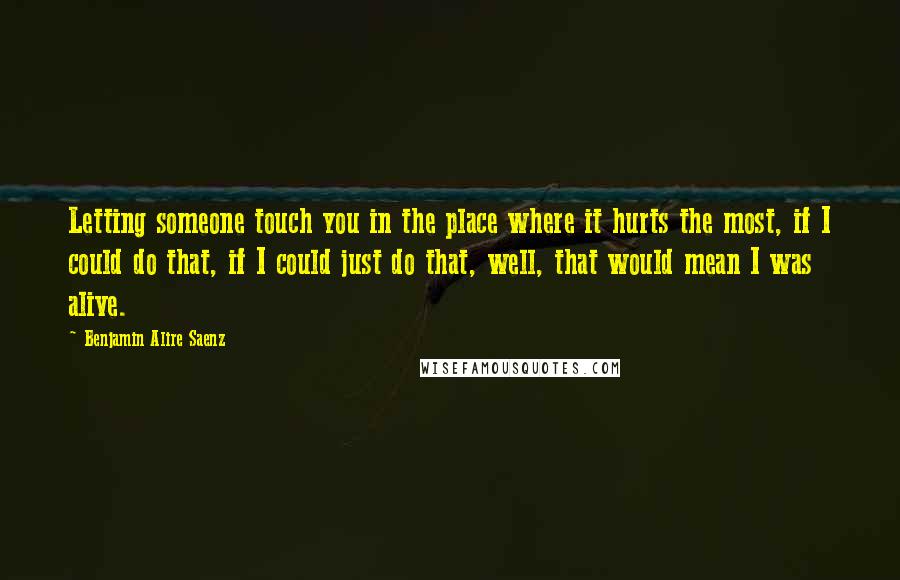 Benjamin Alire Saenz Quotes: Letting someone touch you in the place where it hurts the most, if I could do that, if I could just do that, well, that would mean I was alive.