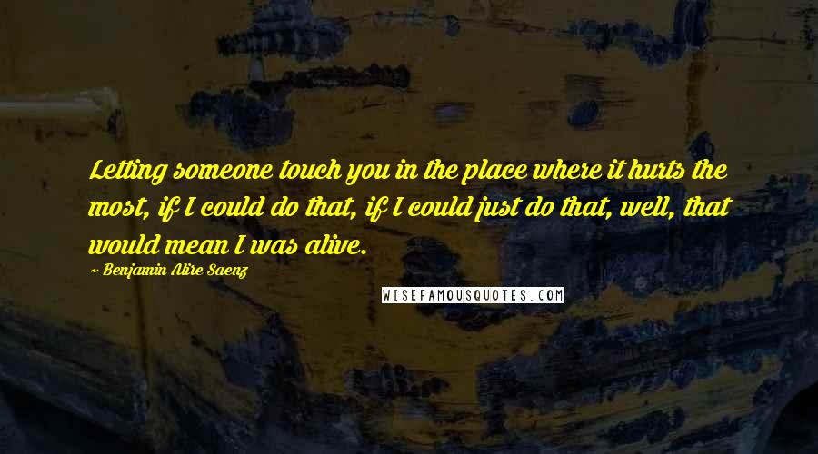 Benjamin Alire Saenz Quotes: Letting someone touch you in the place where it hurts the most, if I could do that, if I could just do that, well, that would mean I was alive.