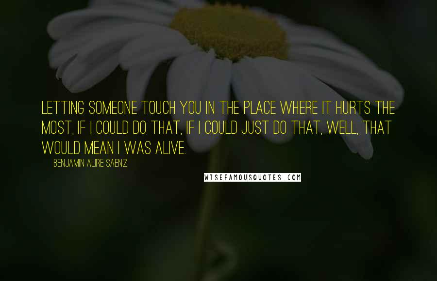 Benjamin Alire Saenz Quotes: Letting someone touch you in the place where it hurts the most, if I could do that, if I could just do that, well, that would mean I was alive.