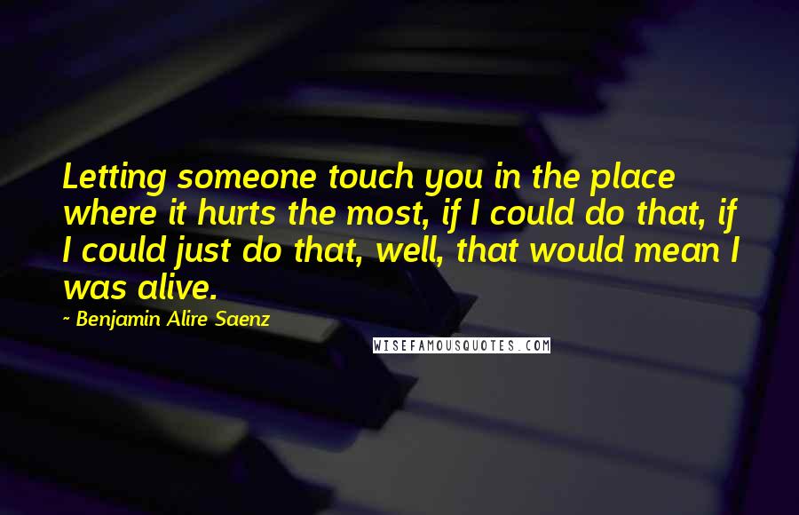 Benjamin Alire Saenz Quotes: Letting someone touch you in the place where it hurts the most, if I could do that, if I could just do that, well, that would mean I was alive.