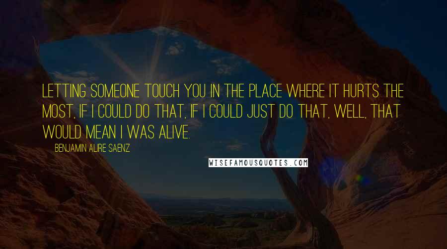 Benjamin Alire Saenz Quotes: Letting someone touch you in the place where it hurts the most, if I could do that, if I could just do that, well, that would mean I was alive.