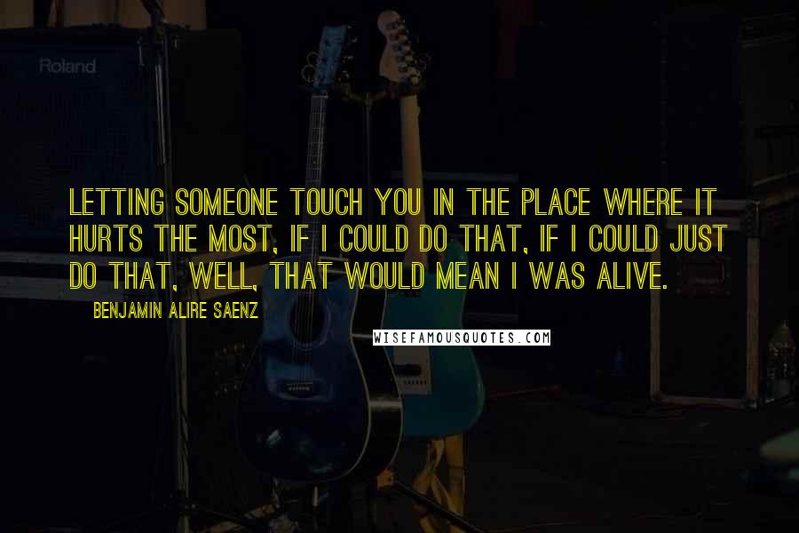 Benjamin Alire Saenz Quotes: Letting someone touch you in the place where it hurts the most, if I could do that, if I could just do that, well, that would mean I was alive.