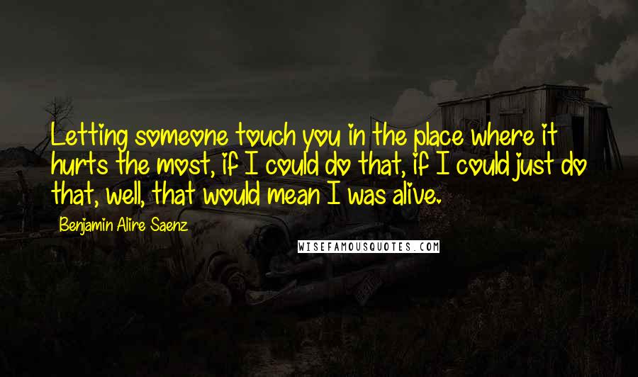 Benjamin Alire Saenz Quotes: Letting someone touch you in the place where it hurts the most, if I could do that, if I could just do that, well, that would mean I was alive.