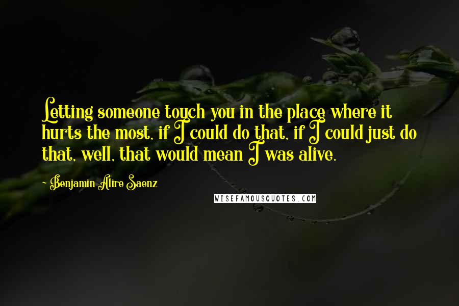 Benjamin Alire Saenz Quotes: Letting someone touch you in the place where it hurts the most, if I could do that, if I could just do that, well, that would mean I was alive.