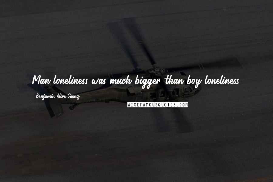 Benjamin Alire Saenz Quotes: Man loneliness was much bigger than boy loneliness.