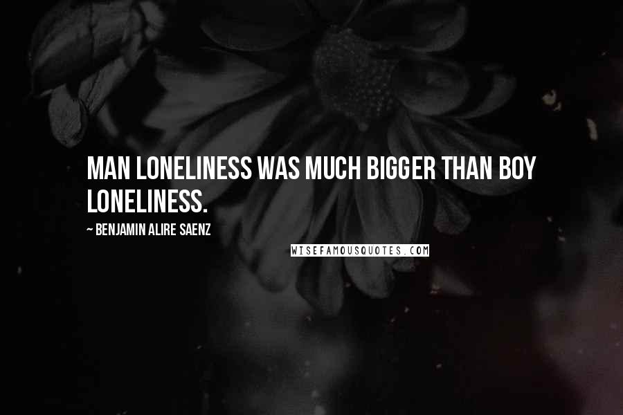 Benjamin Alire Saenz Quotes: Man loneliness was much bigger than boy loneliness.