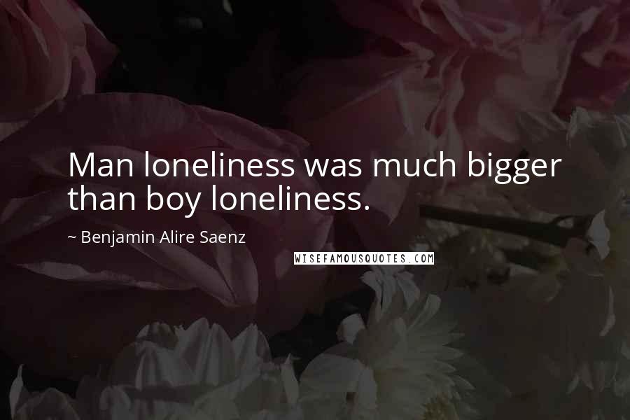 Benjamin Alire Saenz Quotes: Man loneliness was much bigger than boy loneliness.