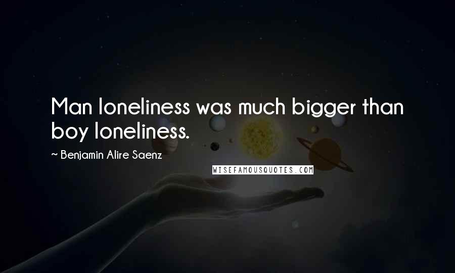 Benjamin Alire Saenz Quotes: Man loneliness was much bigger than boy loneliness.