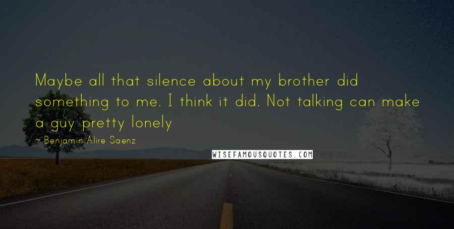 Benjamin Alire Saenz Quotes: Maybe all that silence about my brother did something to me. I think it did. Not talking can make a guy pretty lonely