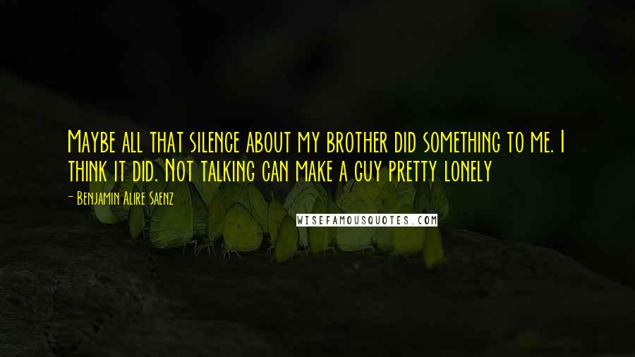 Benjamin Alire Saenz Quotes: Maybe all that silence about my brother did something to me. I think it did. Not talking can make a guy pretty lonely