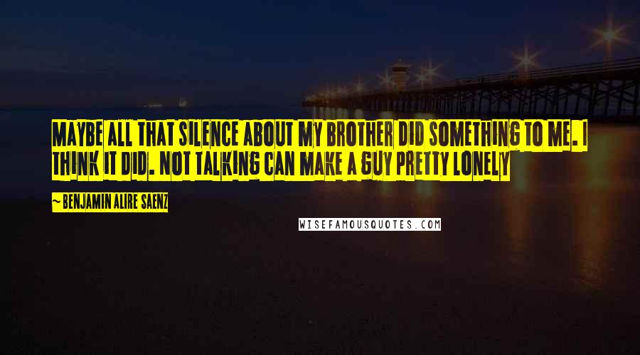 Benjamin Alire Saenz Quotes: Maybe all that silence about my brother did something to me. I think it did. Not talking can make a guy pretty lonely