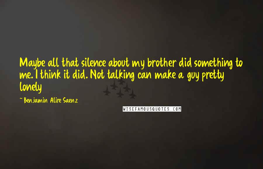 Benjamin Alire Saenz Quotes: Maybe all that silence about my brother did something to me. I think it did. Not talking can make a guy pretty lonely