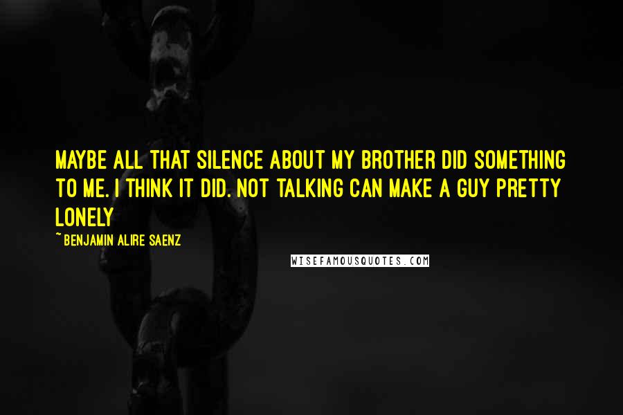 Benjamin Alire Saenz Quotes: Maybe all that silence about my brother did something to me. I think it did. Not talking can make a guy pretty lonely