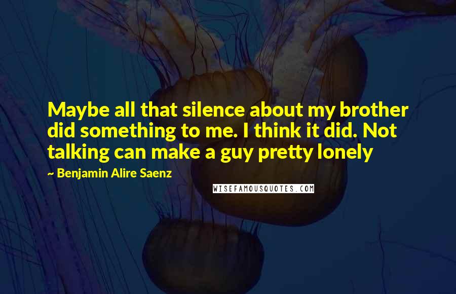 Benjamin Alire Saenz Quotes: Maybe all that silence about my brother did something to me. I think it did. Not talking can make a guy pretty lonely