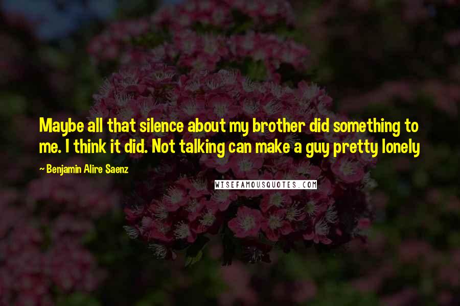 Benjamin Alire Saenz Quotes: Maybe all that silence about my brother did something to me. I think it did. Not talking can make a guy pretty lonely