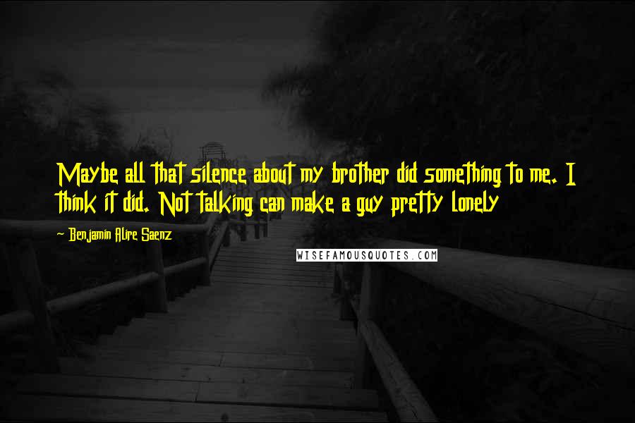 Benjamin Alire Saenz Quotes: Maybe all that silence about my brother did something to me. I think it did. Not talking can make a guy pretty lonely