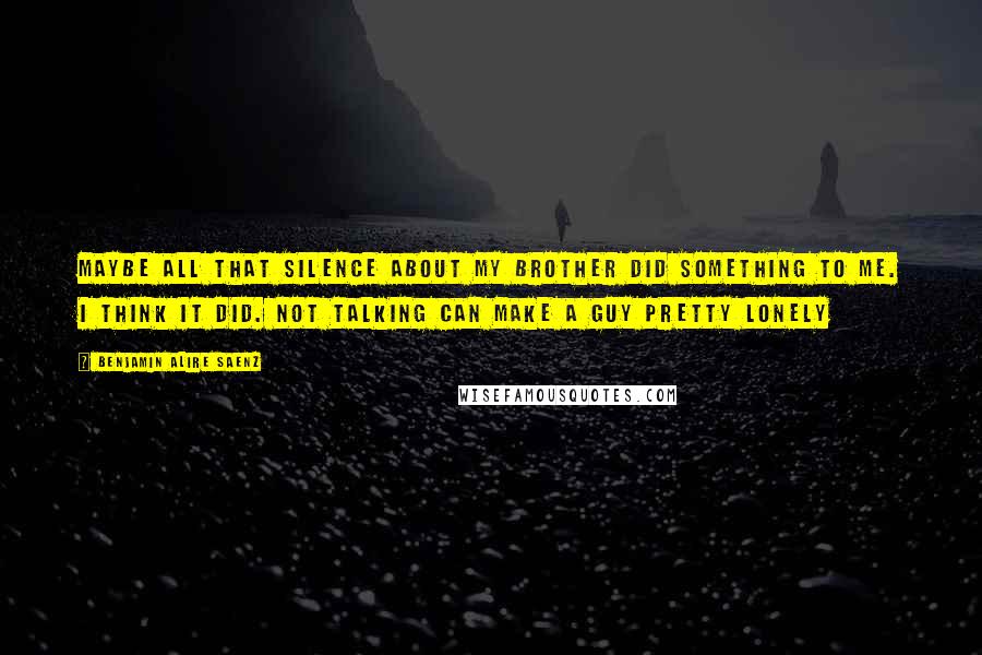 Benjamin Alire Saenz Quotes: Maybe all that silence about my brother did something to me. I think it did. Not talking can make a guy pretty lonely