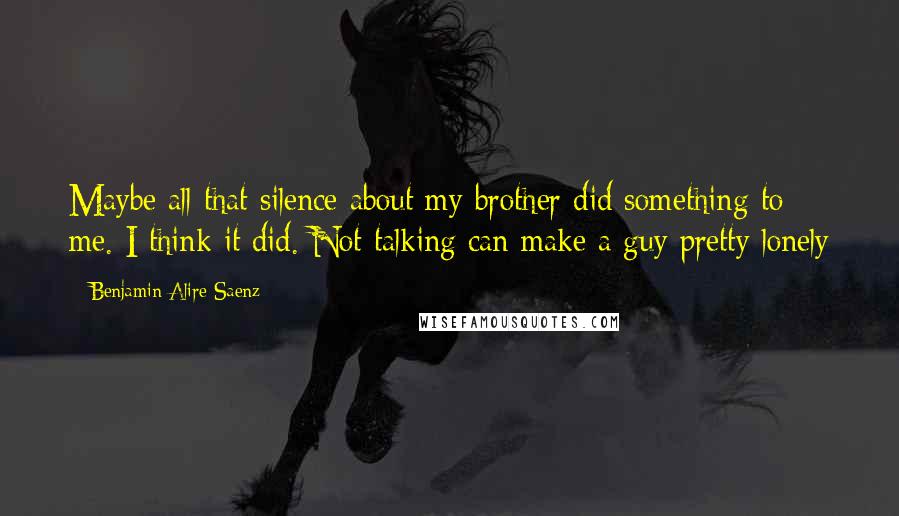 Benjamin Alire Saenz Quotes: Maybe all that silence about my brother did something to me. I think it did. Not talking can make a guy pretty lonely