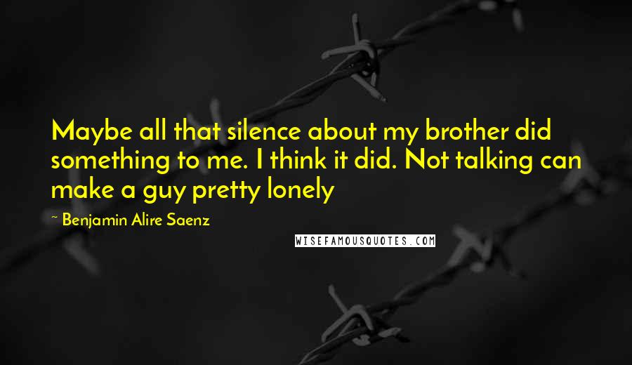 Benjamin Alire Saenz Quotes: Maybe all that silence about my brother did something to me. I think it did. Not talking can make a guy pretty lonely