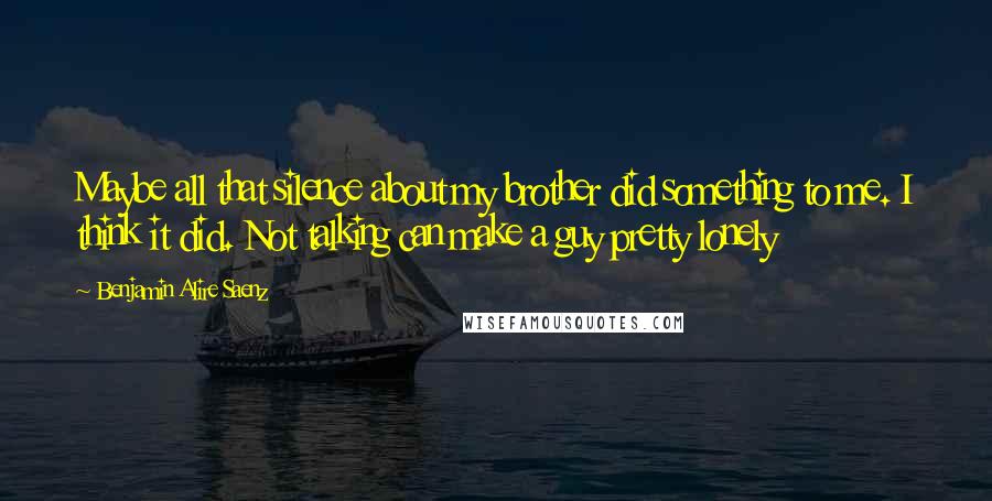 Benjamin Alire Saenz Quotes: Maybe all that silence about my brother did something to me. I think it did. Not talking can make a guy pretty lonely