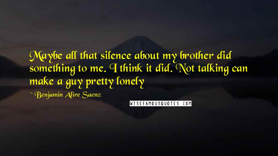 Benjamin Alire Saenz Quotes: Maybe all that silence about my brother did something to me. I think it did. Not talking can make a guy pretty lonely