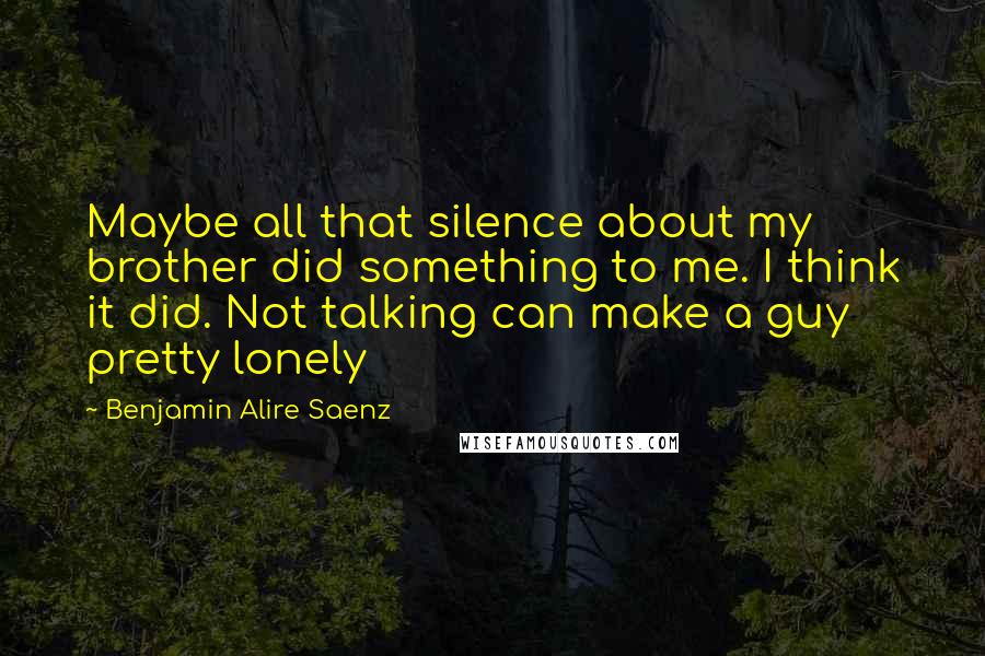 Benjamin Alire Saenz Quotes: Maybe all that silence about my brother did something to me. I think it did. Not talking can make a guy pretty lonely