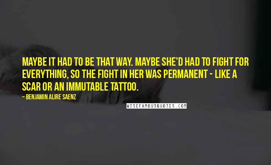 Benjamin Alire Saenz Quotes: Maybe it had to be that way. Maybe she'd had to fight for everything, so the fight in her was permanent - like a scar or an immutable tattoo.