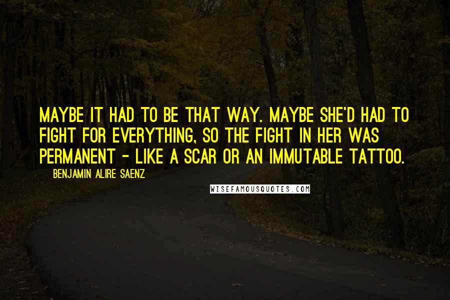 Benjamin Alire Saenz Quotes: Maybe it had to be that way. Maybe she'd had to fight for everything, so the fight in her was permanent - like a scar or an immutable tattoo.