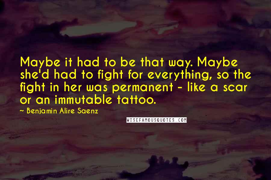 Benjamin Alire Saenz Quotes: Maybe it had to be that way. Maybe she'd had to fight for everything, so the fight in her was permanent - like a scar or an immutable tattoo.