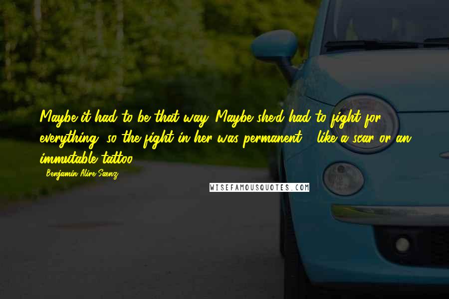 Benjamin Alire Saenz Quotes: Maybe it had to be that way. Maybe she'd had to fight for everything, so the fight in her was permanent - like a scar or an immutable tattoo.