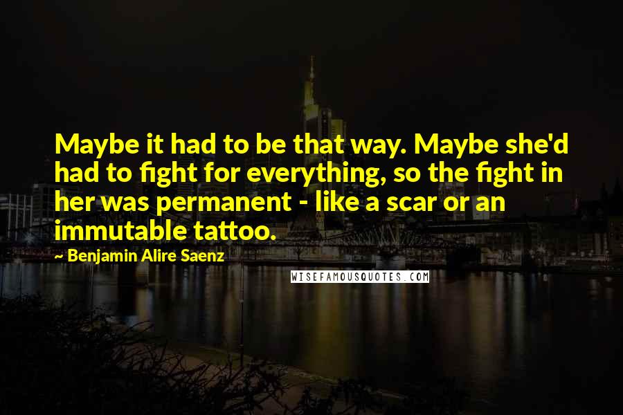 Benjamin Alire Saenz Quotes: Maybe it had to be that way. Maybe she'd had to fight for everything, so the fight in her was permanent - like a scar or an immutable tattoo.