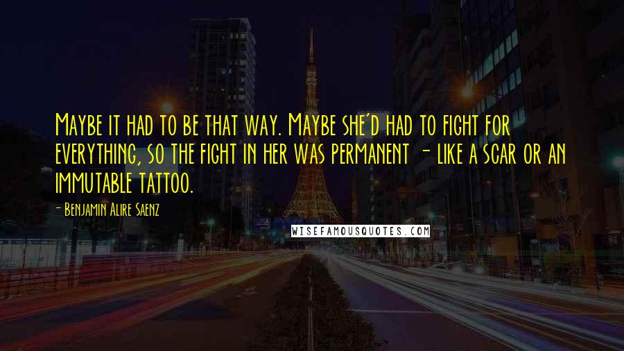 Benjamin Alire Saenz Quotes: Maybe it had to be that way. Maybe she'd had to fight for everything, so the fight in her was permanent - like a scar or an immutable tattoo.