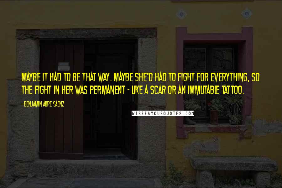 Benjamin Alire Saenz Quotes: Maybe it had to be that way. Maybe she'd had to fight for everything, so the fight in her was permanent - like a scar or an immutable tattoo.