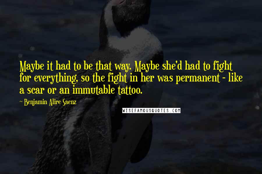 Benjamin Alire Saenz Quotes: Maybe it had to be that way. Maybe she'd had to fight for everything, so the fight in her was permanent - like a scar or an immutable tattoo.