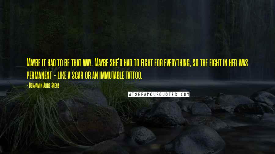 Benjamin Alire Saenz Quotes: Maybe it had to be that way. Maybe she'd had to fight for everything, so the fight in her was permanent - like a scar or an immutable tattoo.